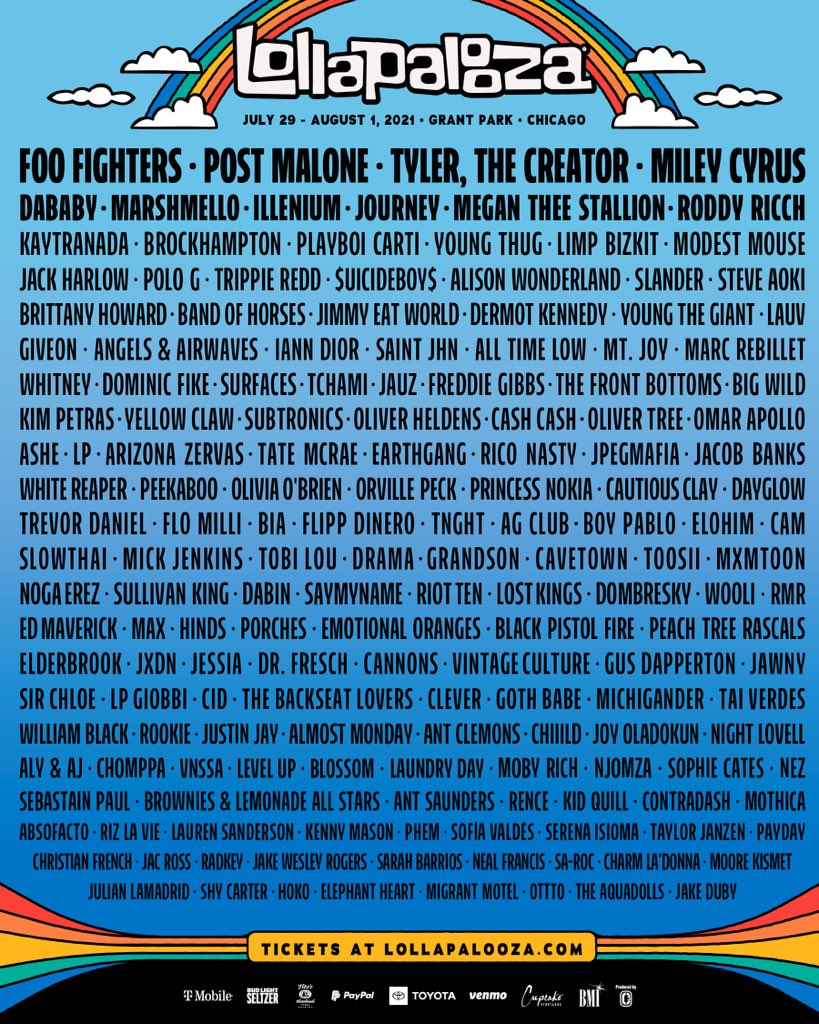 Foo Fighters, Post Malone, Tyler The Creator, Miley Cyrus, Dababy, Marshmello, Illenium, Journey, Megan Thee Stallion, Roddy Ricch, Kaytranada, Brockhampton, Playboi Carti, Young Thug, Limp Bizkit, Modest Mouse, Jack Harlow, Polo G, Trippie Redd, $Uicideboy$, Alison Wonderland, Slander, Steve Aoki, Brittany Howard, Band Of Horses, Jimmy Eat World, Dermot Kennedy, Young The Giant, Lauv, Giveon, Angels &Amp; Airwaves, Iann Dior, Saint Jhn, All Time Low, Mt. Joy, Marc Rebillet, Whitney, Dominic Fike, Surfaces, Tchami, Jauz, Freddie Gibbs, The Front Bottoms, Big Wild, Kim Petras, Yellow Claw, Subtronics, Oliver Heldens, Cash Cash, Oliver Tree, Omar Apollo, Ashe, Lp, Arizona Zervas, Tate Mccrae, Earthgang, Rico Nasty, Jpegmafia, Jacob Banks, White Reaper, Peekaboo, Olivia O’brien, Orville Peck, Princess Nokia, Cautious Clay, Dayglow, Trevor Daniel, Flo Milli, Bia, Flipp Dinero, Tnght, Ag Club, Boy Pablo, Elohim, Cam, Slowthai, Mick Jenkins, Tobi Lou, Drama, Grandson, Cavetown, Toosii, Mxmtoon, Noga Erez, Sullivan King, Dabin, Saymyname, Riot Ten, Lost Kings, Dombresky, Wooli, Rmr, Ed Maverick, Max, Hinds, Porches, Emotional Oranges, Black Pistol Fire, Peach Tree Rascals, Elderbrook, Jxdn, Jessia, Dr. Reach, Cannons, Vintage Culture, Gus Dapperton, Jawny, Sir Chloe, Lp Giobbi, Cid, The Backseat Lovers, Clever, Goth Babe, Michigander, Tai Verdes, William Black, Rookie, Justin Jay, Almost Monday, Ant Clemons, Chiiild, Joy Oladokun, Night Lovell, Aly &Amp; Aj, Chomppa, Vnssa, Level Up, Blossom, Laundry Day, Moby Rich, Njomza, Sophie Cates, Nez, Sebastian Paul, Brownies &Amp; Lemonade All Stars, Ant Saunders, Rence, Kid Quill, Contradash, Mothica, Absofacto, Riz La Vie, Lauren Sanderson, Kenny Mason, Phem, Sofia Valdez, Serena Isioma, Taylor Janzen, Payday, Christian French, Jac Ross, Radkey, Jake Wesley Rogers, Sarah Barrios, Neal Francis, Sa-Roc, Charm La’donna, Moore Kismet, Julian Lamadrid, Shy Carter, Hoko, Elephant Heart, Migrant Motel, Ottto, The Aquadolls, Jake Duby,Lollapalooza ,